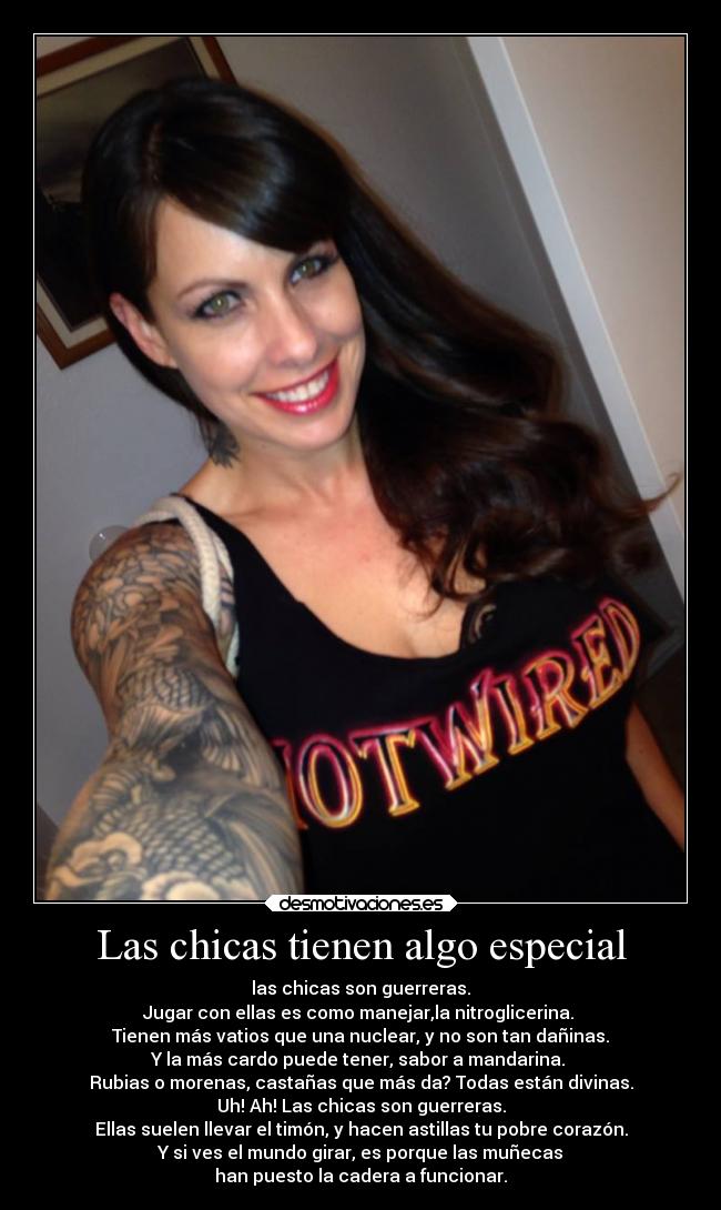 Las chicas tienen algo especial - las chicas son guerreras.
Jugar con ellas es como manejar,la nitroglicerina.
Tienen más vatios que una nuclear, y no son tan dañinas.
Y la más cardo puede tener, sabor a mandarina.
Rubias o morenas, castañas que más da? Todas están divinas.
Uh! Ah! Las chicas son guerreras.
Ellas suelen llevar el timón, y hacen astillas tu pobre corazón.
Y si ves el mundo girar, es porque las muñecas
han puesto la cadera a funcionar.