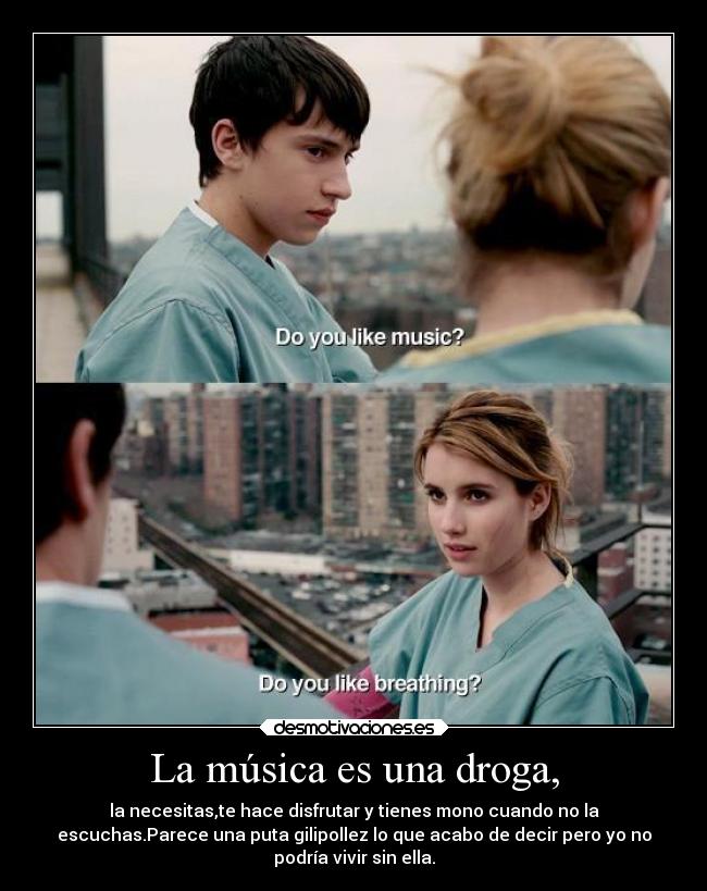 La música es una droga, - la necesitas,te hace disfrutar y tienes mono cuando no la
escuchas.Parece una puta gilipollez lo que acabo de decir pero yo no
podría vivir sin ella.
