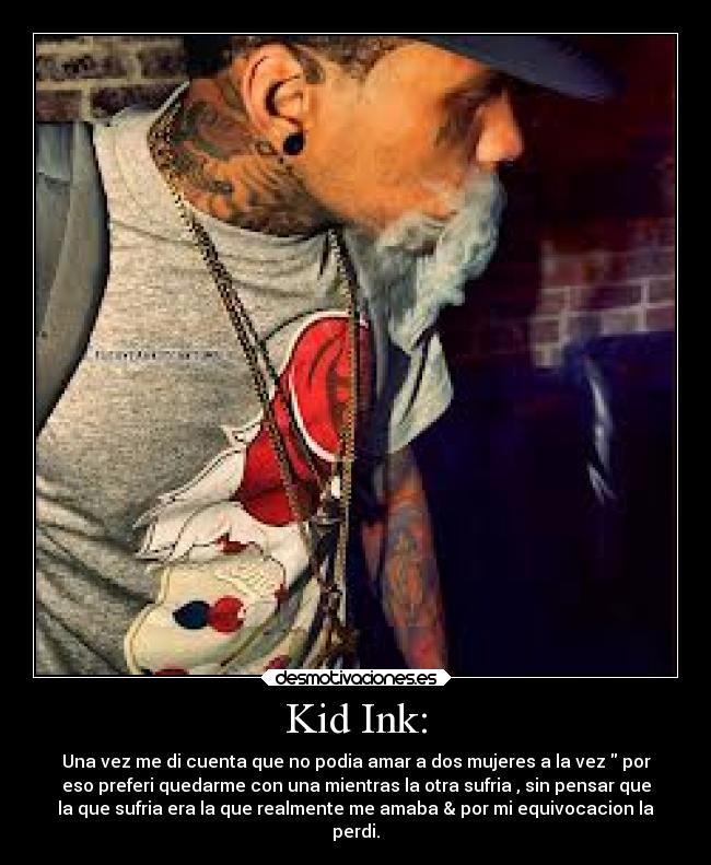 Kid Ink: - Una vez me di cuenta que no podia amar a dos mujeres a la vez por
eso preferi quedarme con una mientras la otra sufria , sin pensar que
la que sufria era la que realmente me amaba & por mi equivocacion la
perdi.