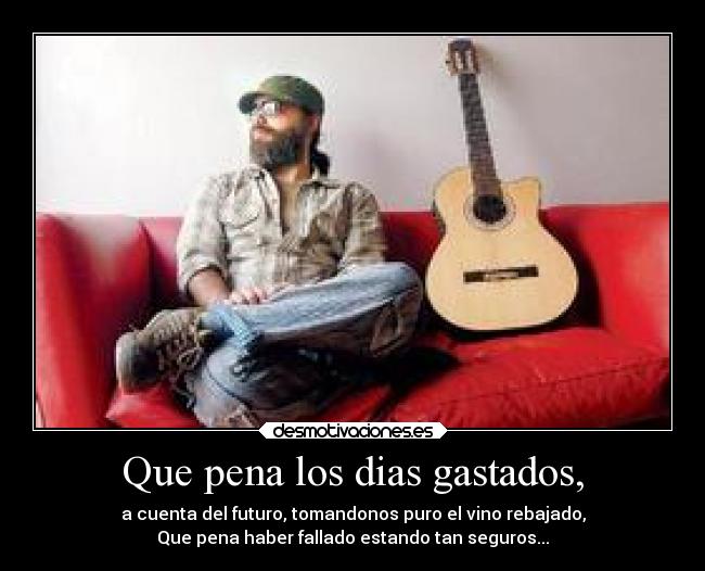 Que pena los dias gastados, - a cuenta del futuro, tomandonos puro el vino rebajado,
Que pena haber fallado estando tan seguros...