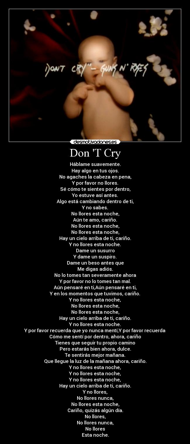 Don T Cry - Háblame suavemente.
Hay algo en tus ojos.
No agaches la cabeza en pena,
Y por favor no llores.
Sé cómo te sientes por dentro,
Yo estuve así antes.
Algo está cambiando dentro de ti,
Y no sabes.
No llores esta noche,
Aún te amo, cariño.
No llores esta noche,
No llores esta noche,
Hay un cielo arriba de ti, cariño.
Y no llores esta noche.
Dame un susurro
Y dame un suspiro.
Dame un beso antes que
Me digas adiós.
No lo tomes tan severamente ahora
Y por favor no lo tomes tan mal.
Aún pensaré en ti,Aún pensaré en ti,
Y en los momentos que tuvimos, cariño.
Y no llores esta noche,
No llores esta noche,
No llores esta noche,
Hay un cielo arriba de ti, cariño.
Y no llores esta noche.
Y por favor recuerda que yo nunca mentí,Y por favor recuerda
Cómo me sentí por dentro, ahora, cariño
Tienes que seguir tu propio camino
Pero estarás bien ahora, dulce.
Te sentirás mejor mañana.
Que llegue la luz de la mañana ahora, cariño.
Y no llores esta noche,
Y no llores esta noche,
Y no llores esta noche,
Hay un cielo arriba de ti, cariño.
Y no llores,
No llores nunca,
No llores esta noche,
Cariño, quizás algún día.
No llores,
No llores nunca,
No llores
Esta noche.