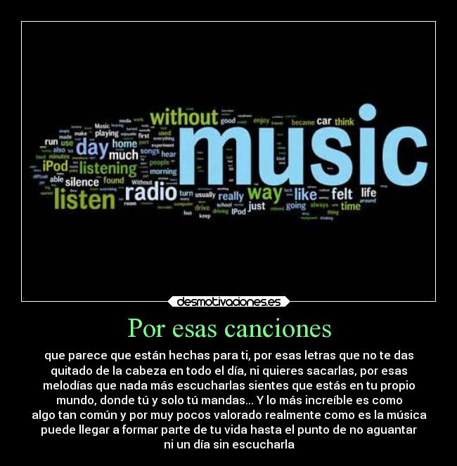 Por esas canciones - que parece que están hechas para ti, por esas letras que no te das
quitado de la cabeza en todo el día, ni quieres sacarlas, por esas
melodías que nada más escucharlas sientes que estás en tu propio
mundo, donde tú y solo tú mandas... Y lo más increíble es como
algo tan común y por muy pocos valorado realmente como es la música
puede llegar a formar parte de tu vida hasta el punto de no aguantar
ni un día sin escucharla