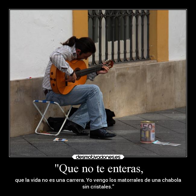 Que no te enteras, - que la vida no es una carrera. Yo vengo los matorrales de una chabola
sin cristales.