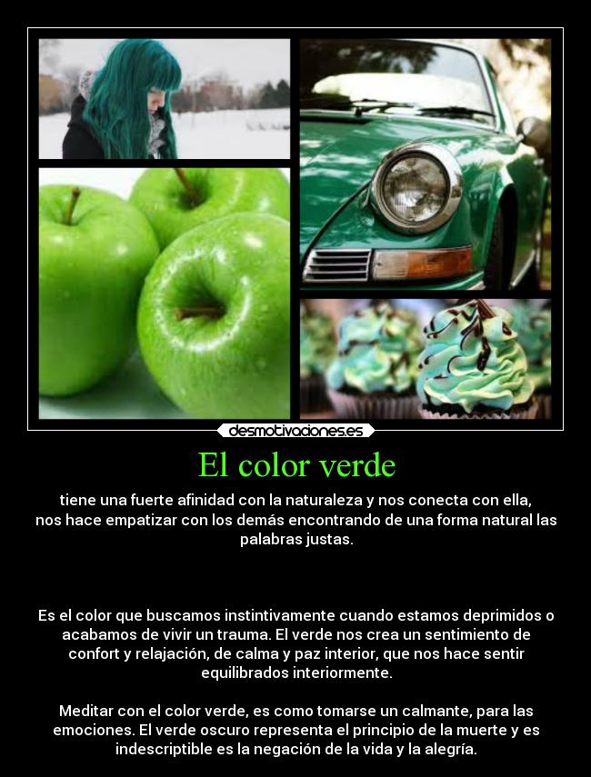 El color verde - tiene una fuerte afinidad con la naturaleza y nos conecta con ella,
nos hace empatizar con los demás encontrando de una forma natural las
palabras justas.


 
Es el color que buscamos instintivamente cuando estamos deprimidos o
acabamos de vivir un trauma. El verde nos crea un sentimiento de
confort y relajación, de calma y paz interior, que nos hace sentir
equilibrados interiormente.

Meditar con el color verde, es como tomarse un calmante, para las
emociones. El verde oscuro representa el principio de la muerte y es
indescriptible es la negación de la vida y la alegría.