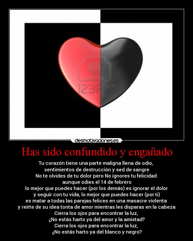 Has sido confundido y engañado - Tu corazón tiene una parte maligna llena de odio,
sentimientos de destrucción y sed de sangre
No te olvides de tu dolor pero No ignores tu felicidad
aunque odies el 14 de febrero
lo mejor que puedes hacer (por los demás) es ignorar el dolor
y seguir con tu vida, lo mejor que puedes hacer (por ti)
es matar a todas las parejas felices en una masacre violenta
y reírte de su idea tonta de amor mientras les disparas en la cabeza
Cierra los ojos para encontrar la luz,
¿No estás harto ya del amor y la amistad?
Cierra los ojos para encontrar la luz,
¿No estás harto ya del blanco y negro?