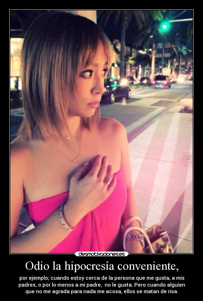 Odio la hipocresía conveniente, - por ejemplo; cuando estoy cerca de la persona que me gusta, a mis
padres, o por lo menos a mi padre,  no le gusta. Pero cuando alguien
que no me agrada para nada me acosa, ellos se matan de risa.