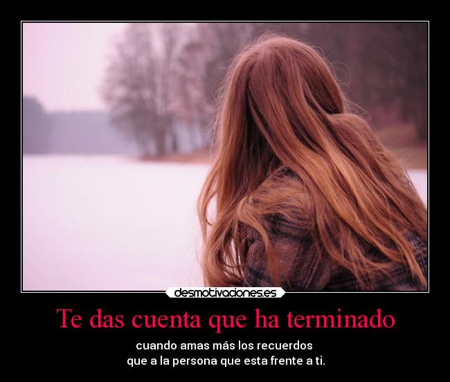 Te das cuenta que ha terminado - cuando amas más los recuerdos
que a la persona que esta frente a ti.