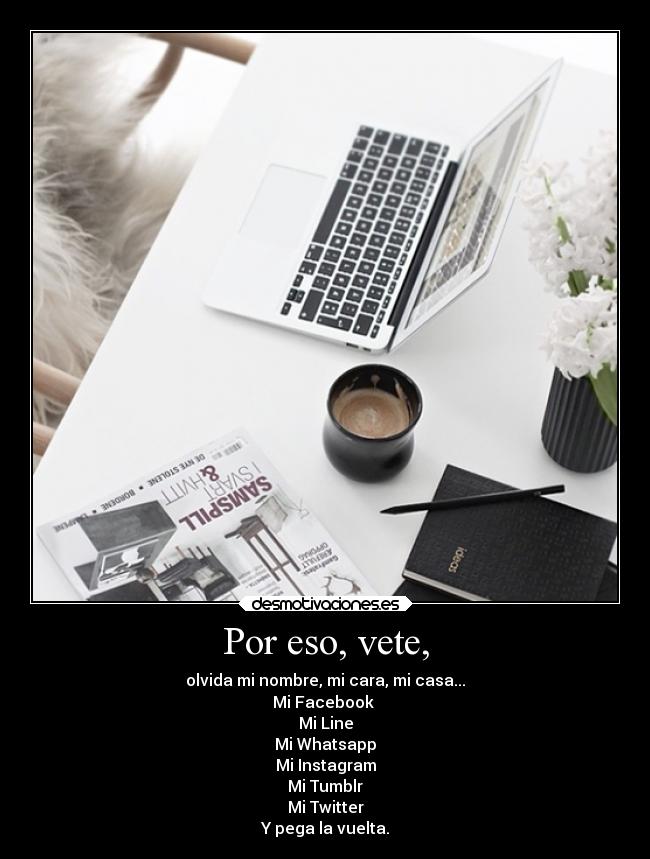 Por eso, vete, - olvida mi nombre, mi cara, mi casa...
Mi Facebook
Mi Line
Mi Whatsapp
Mi Instagram
Mi Tumblr
Mi Twitter
Y pega la vuelta.