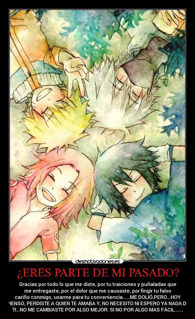 ¿ERES PARTE DE MI PASADO? - Gracias por todo lo que me diste, por tu traiciones y puñaladas que
me entregaste, por el dolor que me causaste, por fingir tu falso
cariño conmigo, usarme para tu conveniencia......ME DOLIÓ,PERO...HOY
PIENSO, PERDISTE A QUIEN TE AMABA Y, NO NECESITO NI ESPERO YA NADA DE
TI...NO ME CAMBIASTE POR ALGO MEJOR. SI NO POR ALGO MAS FÁCIL.......