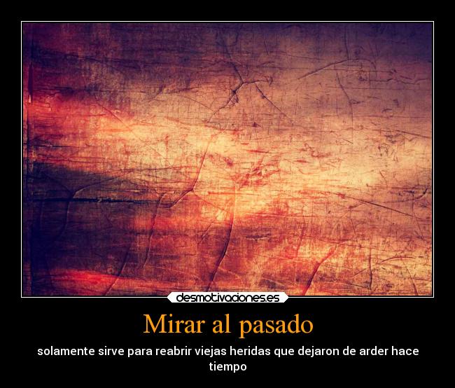 Mirar al pasado - solamente sirve para reabrir viejas heridas que dejaron de arder hace
tiempo