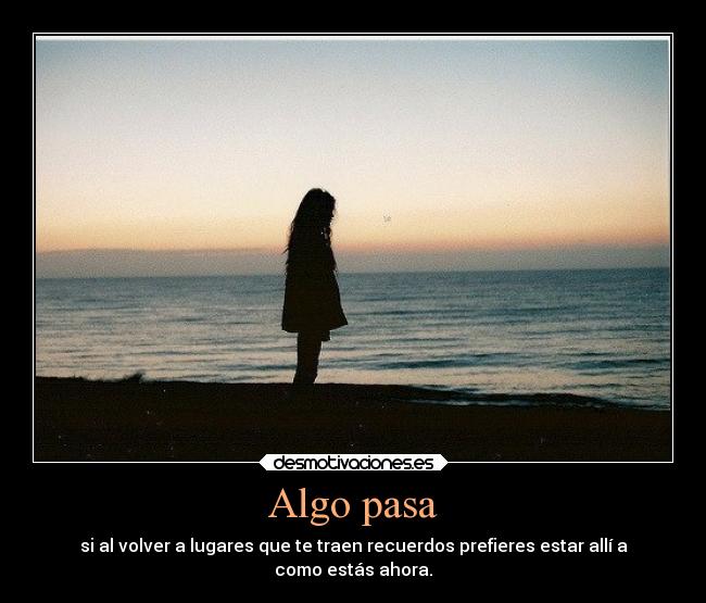 Algo pasa - si al volver a lugares que te traen recuerdos prefieres estar allí a
como estás ahora.