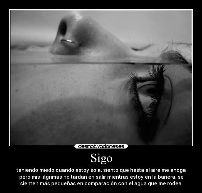 Sigo - teniendo miedo cuando estoy sola, siento que hasta el aire me ahoga
pero mis lágrimas no tardan en salir mientras estoy en la bañera, se
sienten más pequeñas en comparación con el agua que me rodea.