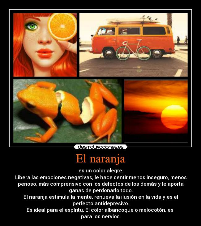 El naranja - es un color alegre.
Libera las emociones negativas, le hace sentir menos inseguro, menos
penoso, más comprensivo con los defectos de los demás y le aporta
ganas de perdonarlo todo.
El naranja estimula la mente, renueva la ilusión en la vida y es el
perfecto antidepresivo.
Es ideal para el espíritu. El color albaricoque o melocotón, es 
para los nervios.