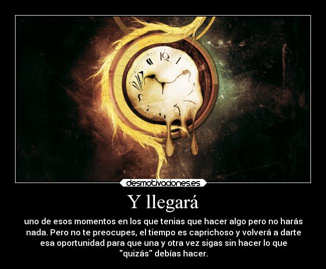 Y llegará - uno de esos momentos en los que tenias que hacer algo pero no harás
nada. Pero no te preocupes, el tiempo es caprichoso y volverá a darte
esa oportunidad para que una y otra vez sigas sin hacer lo que
quizás debías hacer.
