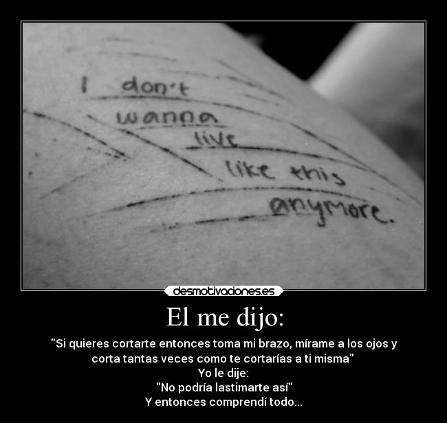 El me dijo: - Si quieres cortarte entonces toma mi brazo, mírame a los ojos y
corta tantas veces como te cortarías a ti misma
Yo le dije:
No podría lastimarte así
Y entonces comprendí todo...