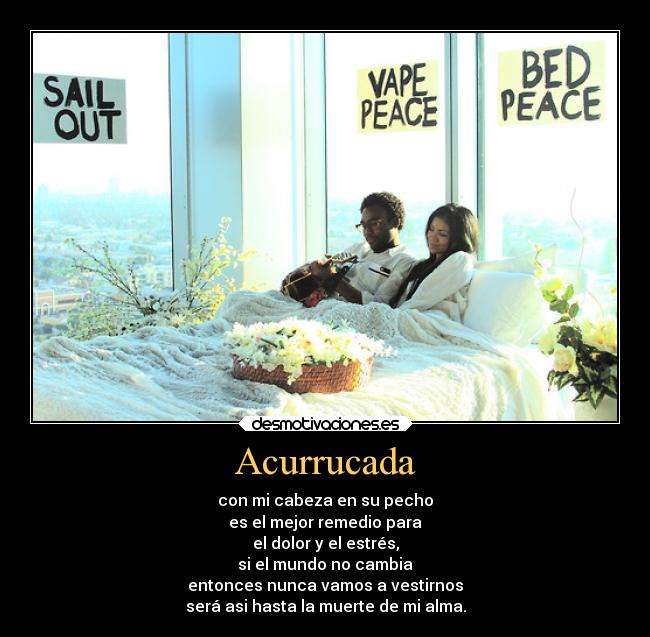 Acurrucada - con mi cabeza en su pecho
es el mejor remedio para
el dolor y el estrés,
si el mundo no cambia
entonces nunca vamos a vestirnos
será asi hasta la muerte de mi alma.