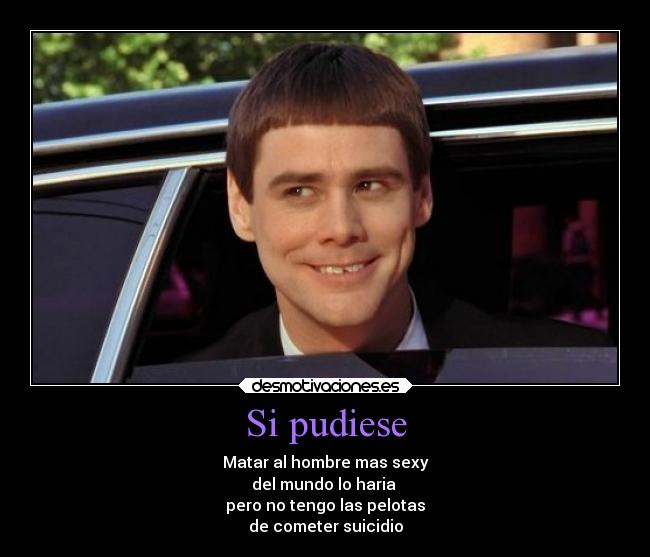 Si pudiese - Matar al hombre mas sexy
del mundo lo haria 
pero no tengo las pelotas
de cometer suicidio