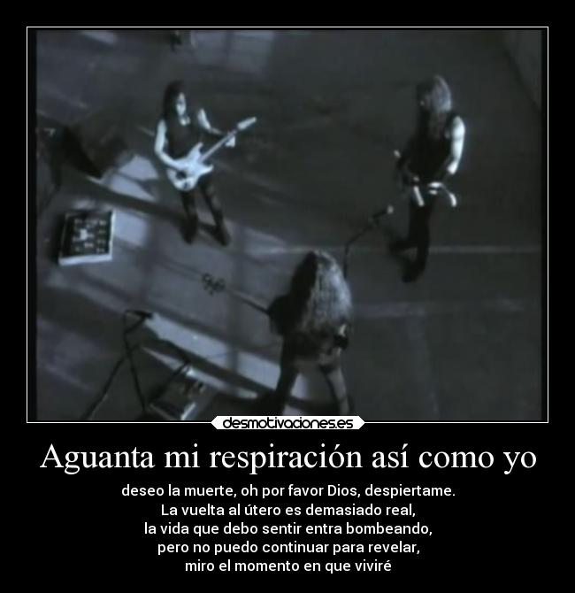 Aguanta mi respiración así como yo - deseo la muerte, oh por favor Dios, despiertame.
La vuelta al útero es demasiado real,
la vida que debo sentir entra bombeando,
pero no puedo continuar para revelar,
miro el momento en que viviré