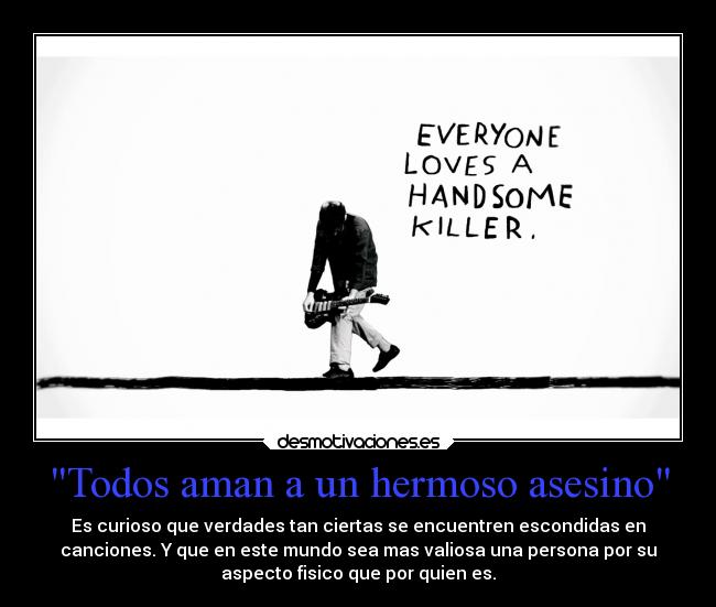 Todos aman a un hermoso asesino - Es curioso que verdades tan ciertas se encuentren escondidas en
canciones. Y que en este mundo sea mas valiosa una persona por su
aspecto fisico que por quien es.