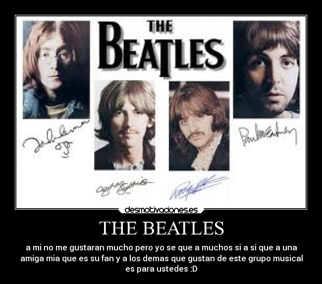 THE BEATLES - a mi no me gustaran mucho pero yo se que a muchos si a si que a una
amiga mia que es su fan y a los demas que gustan de este grupo musical
es para ustedes :D