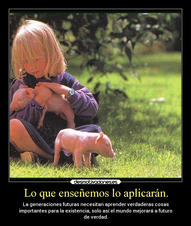 Lo que enseñemos lo aplicarán. - La generaciones futuras necesitan aprender verdaderas cosas
importantes para la existencia, solo así el mundo mejorará a futuro
de verdad.