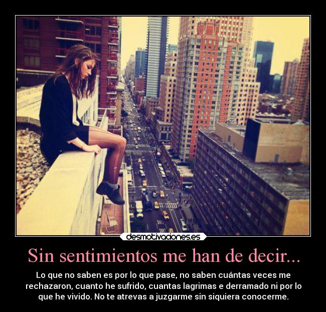 Sin sentimientos me han de decir... - Lo que no saben es por lo que pase, no saben cuántas veces me
rechazaron, cuanto he sufrido, cuantas lagrimas e derramado ni por lo
que he vivido. No te atrevas a juzgarme sin siquiera conocerme.