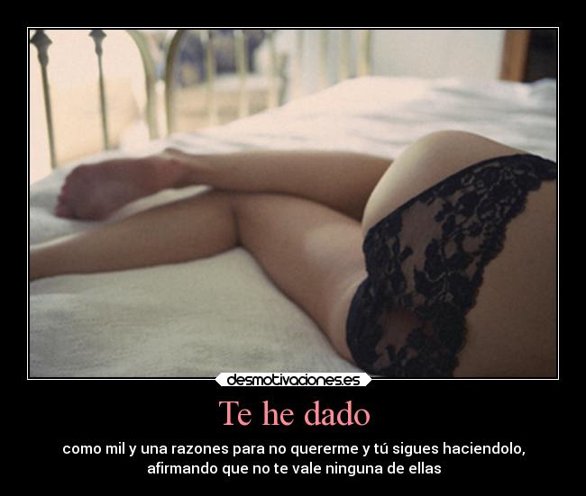 Te he dado - como mil y una razones para no quererme y tú sigues haciendolo,
afirmando que no te vale ninguna de ellas