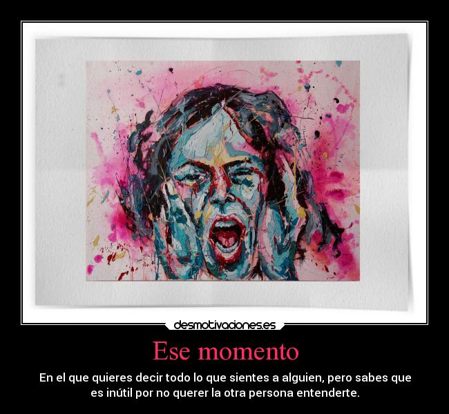Ese momento - En el que quieres decir todo lo que sientes a alguien, pero sabes que
es inútil por no querer la otra persona entenderte.