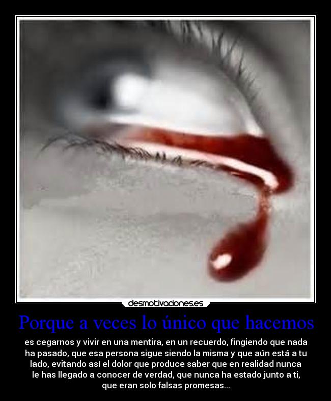 Porque a veces lo único que hacemos - es cegarnos y vivir en una mentira, en un recuerdo, fingiendo que nada
ha pasado, que esa persona sigue siendo la misma y que aún está a tu
lado, evitando así el dolor que produce saber que en realidad nunca
le has llegado a conocer de verdad, que nunca ha estado junto a ti,
que eran solo falsas promesas...