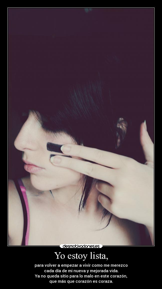 Yo estoy lista, - para volver a empezar a vivir como me merezco
cada día de mi nueva y mejorada vida.
Ya no queda sitio para lo malo en este corazón,
que más que corazón es coraza.