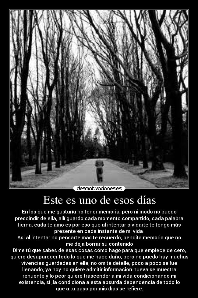 Este es uno de esos días - En los que me gustaría no tener memoria, pero ni modo no puedo
prescindir de ella, allí guardo cada momento compartido, cada palabra
tierna, cada te amo es por eso que al intentar olvidarte te tengo más
presente en cada instante de mi vida 
Así al intentar no pensarte más te recuerdo, bendita memoria que no
me deja borrar su contenido
Dime tú que sabes de esas cosas cómo hago para que empiece de cero,
quiero desaparecer todo lo que me hace daño, pero no puedo hay muchas
vivencias guardadas en ella, no omite detalle, poco a poco se fue
llenando, ya hoy no quiere admitir información nueva se muestra
renuente y lo peor quiere trascender a mi vida condicionando mi
existencia, si ,la condiciona a esta absurda dependencia de todo lo
que a tu paso por mis días se refiere.