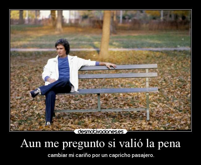 Aun me pregunto si valió la pena - cambiar mi cariño por un capricho pasajero.