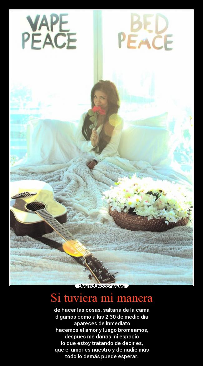 Si tuviera mi manera - de hacer las cosas, saltaria de la cama
digamos como a las 2:30 de medio día
apareces de inmediato
hacemos el amor y luego bromeamos,
después me darías mi espacio
lo que estoy tratando de decir es,
que el amor es nuestro y de nadie más
todo lo demás puede esperar.