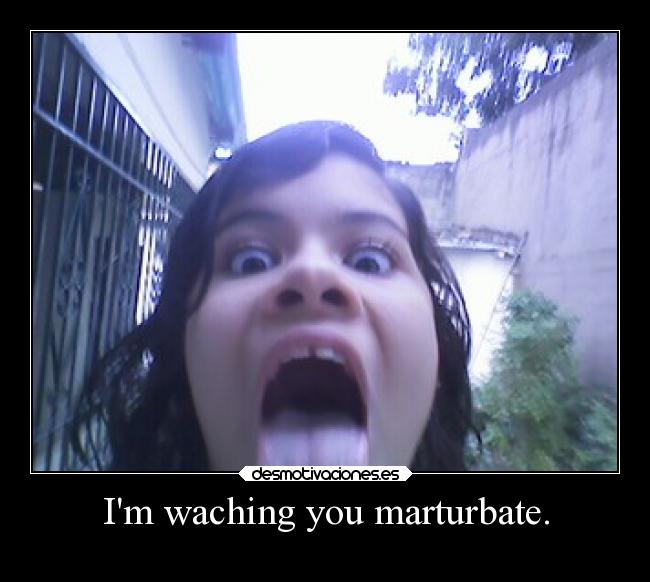 Im waching you marturbate. -