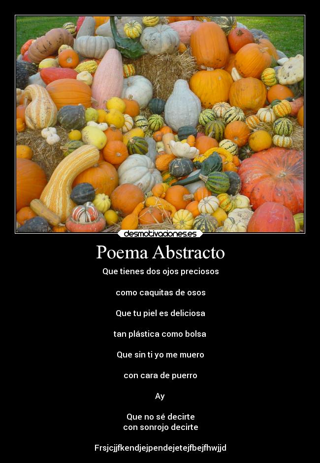 Poema Abstracto - Que tienes dos ojos preciosos

como caquitas de osos

Que tu piel es deliciosa

tan plástica como bolsa

Que sin ti yo me muero

con cara de puerro

Ay

Que no sé decirte
con sonrojo decirte

Frsjcjjfkendjejpendejetejfbejfhwjjd