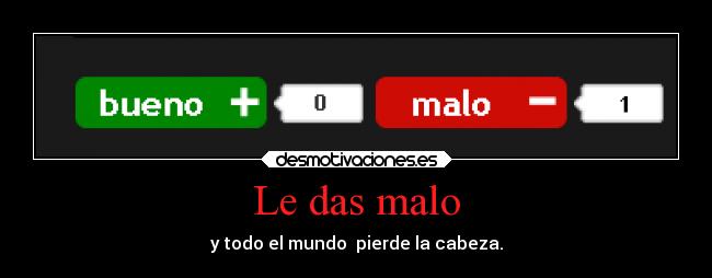 Le das malo - y todo el mundo  pierde la cabeza.