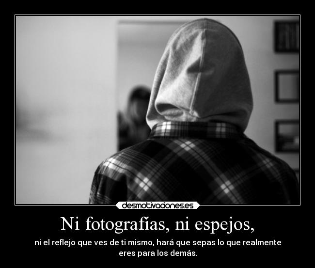 Ni fotografías, ni espejos, - ni el reflejo que ves de ti mismo, hará que sepas lo que realmente
eres para los demás.
