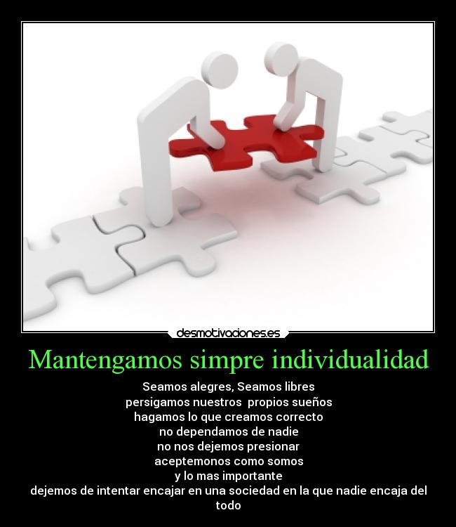Mantengamos simpre individualidad - Seamos alegres, Seamos libres
persigamos nuestros propios sueños
hagamos lo que creamos correcto
no dependamos de nadie
no nos dejemos presionar
aceptemonos como somos
y lo mas importante
dejemos de intentar encajar en una sociedad en la que nadie encaja del
todo