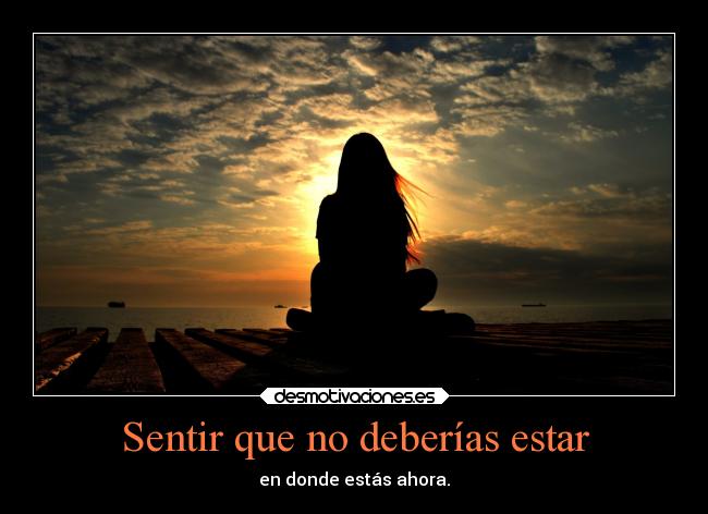 Sentir que no deberías estar - en donde estás ahora.