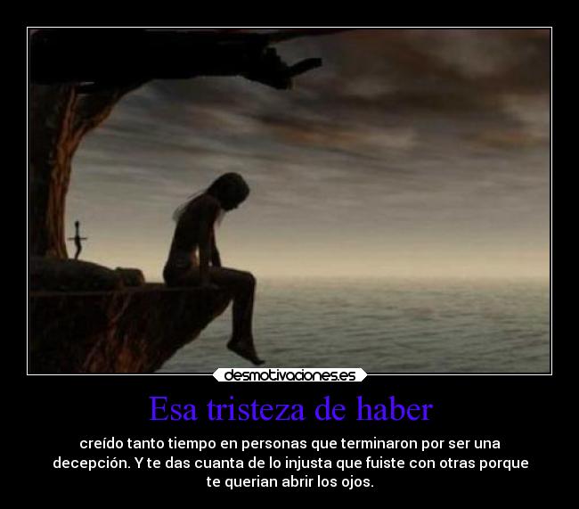 Esa tristeza de haber - creído tanto tiempo en personas que terminaron por ser una
decepción. Y te das cuanta de lo injusta que fuiste con otras porque
te querian abrir los ojos.