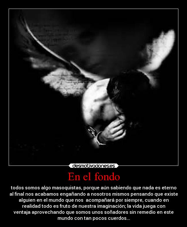 En el fondo - todos somos algo masoquistas, porque aún sabiendo que nada es eterno
al final nos acabamos engañando a nosotros mismos pensando que existe
alguien en el mundo que nos  acompañará por siempre, cuando en
realidad todo es fruto de nuestra imaginación; la vida juega con
ventaja aprovechando que somos unos soñadores sin remedio en este
mundo con tan pocos cuerdos...