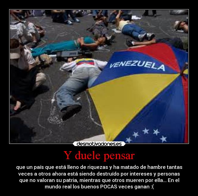 Y duele pensar - que un país que está lleno de riquezas y ha matado de hambre tantas
veces a otros ahora está siendo destruído por intereses y personas
que no valoran su patria, mientras que otros mueren por ella... En el
mundo real los buenos POCAS veces ganan :(