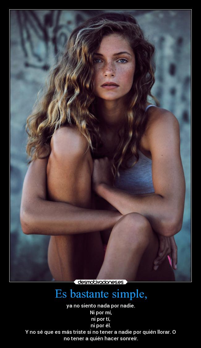 Es bastante simple, - ya no siento nada por nadie.
Ni por mí,
ni por tí,
ni por él.
Y no sé que es más triste si no tener a nadie por quién llorar. O
no tener a quién hacer sonreír.