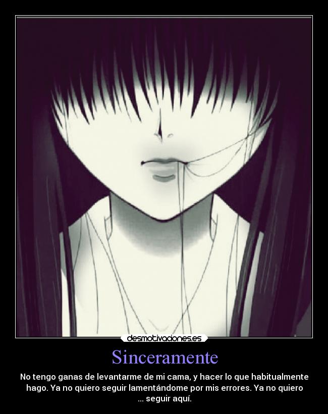 Sinceramente - No tengo ganas de levantarme de mi cama, y hacer lo que habitualmente
hago. Ya no quiero seguir lamentándome por mis errores. Ya no quiero
... seguir aquí.