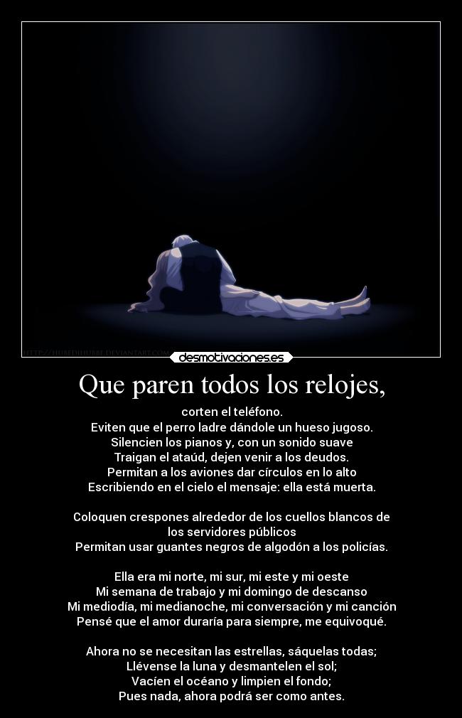 Que paren todos los relojes, - corten el teléfono.
Eviten que el perro ladre dándole un hueso jugoso.
Silencien los pianos y, con un sonido suave
Traigan el ataúd, dejen venir a los deudos.
Permitan a los aviones dar círculos en lo alto
Escribiendo en el cielo el mensaje: ella está muerta.
Coloquen crespones alrededor de los cuellos blancos de
los servidores públicos
Permitan usar guantes negros de algodón a los policías.
Ella era mi norte, mi sur, mi este y mi oeste
Mi semana de trabajo y mi domingo de descanso
Mi mediodía, mi medianoche, mi conversación y mi canción
Pensé que el amor duraría para siempre, me equivoqué.
Ahora no se necesitan las estrellas, sáquelas todas;
Llévense la luna y desmantelen el sol;
Vacíen el océano y limpien el fondo;
Pues nada, ahora podrá ser como antes.