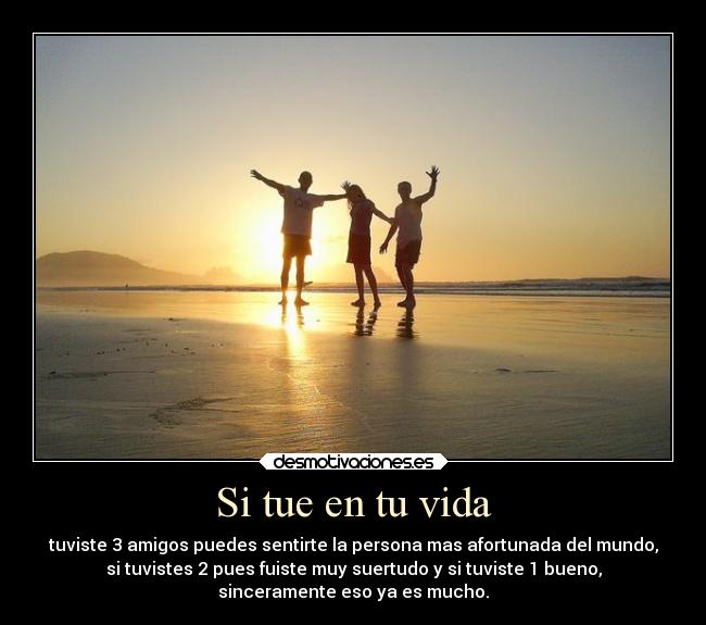 Si tue en tu vida - tuviste 3 amigos puedes sentirte la persona mas afortunada del mundo,
si tuvistes 2 pues fuiste muy suertudo y si tuviste 1 bueno,
sinceramente eso ya es mucho.