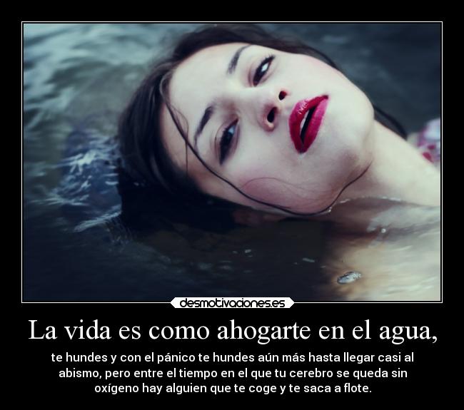 La vida es como ahogarte en el agua, - te hundes y con el pánico te hundes aún más hasta llegar casi al
abismo, pero entre el tiempo en el que tu cerebro se queda sin
oxígeno hay alguien que te coge y te saca a flote.