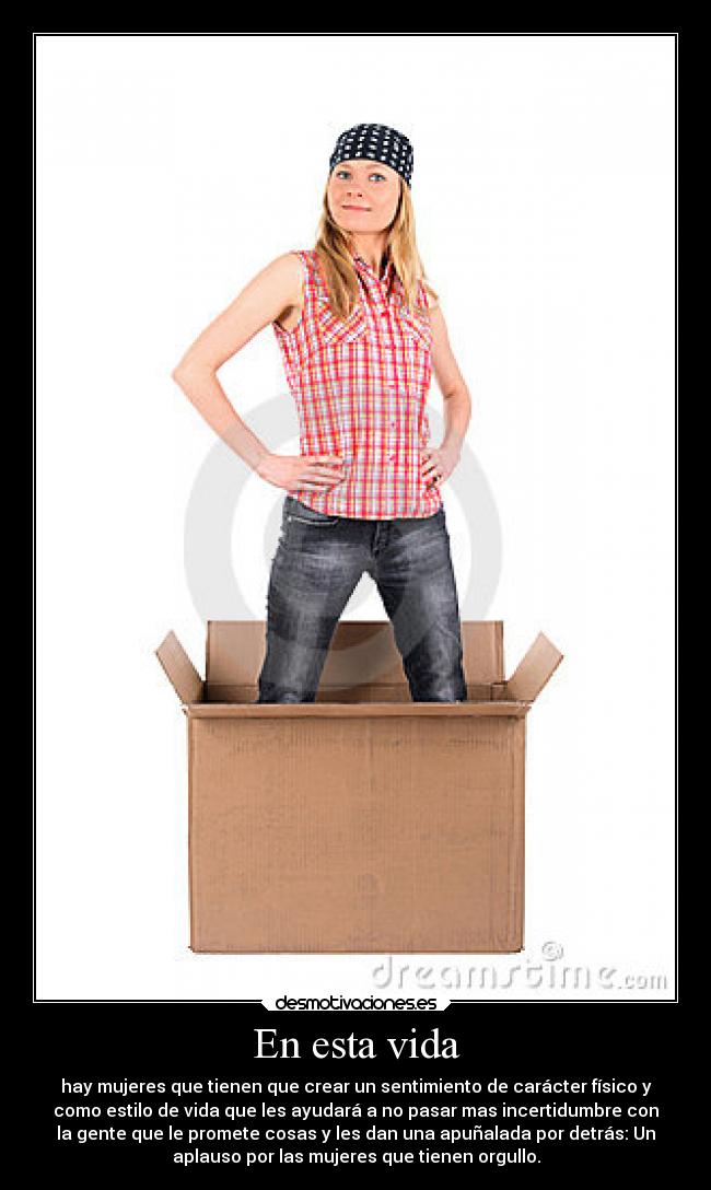 En esta vida - hay mujeres que tienen que crear un sentimiento de carácter físico y
como estilo de vida que les ayudará a no pasar mas incertidumbre con
la gente que le promete cosas y les dan una apuñalada por detrás: Un
aplauso por las mujeres que tienen orgullo.