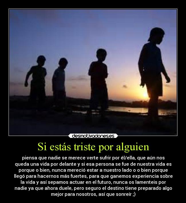 Si estás triste por alguien - piensa que nadie se merece verte sufrir por él/ella, que aún nos
queda una vida por delante y si esa persona se fue de nuestra vida es
porque o bien, nunca mereció estar a nuestro lado o o bien porque
llegó para hacernos más fuertes, para que ganemos experiencia sobre
la vida y así sepamos actuar en el futuro, nunca os lamenteis por
nadie ya que ahora duele, pero seguro el destino tiene preparado algo
mejor para nosotros, así que sonreír ;)