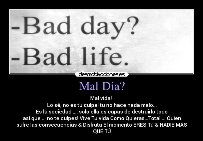 Mal Día? - Mal vida! 
Lo sé, no es tu culpa! tu no hace nada malo...
Es la sociedad .... solo ella es capas de destruirlo todo
así que ... no te culpes! Vive Tu vida Como Quieras...Total ... Quien
sufre las consecuencias & Disfruta El momento ERES Tú & NADIE MÁS
QUE TÚ